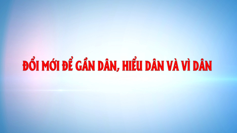 Đổi mới để gần dân, hiểu dân và vì dân