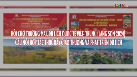 Hội chợ Thương mai, Du lịch quốc tế Việt - Trung (Lạng Sơn 2024) cầu nối hợp tác thúc đẩy giao thương và phát triển du lịch